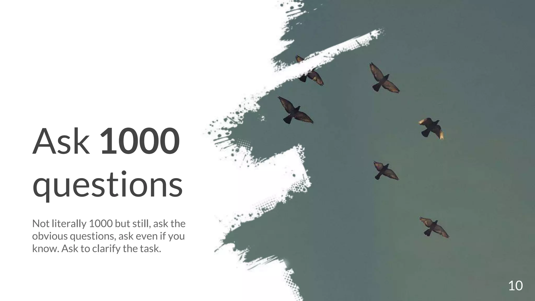 Ask 1000
questions
Not literally 1000 but still, ask the
obvious questions, ask even if you
know. Ask to clarify the task.
10
 