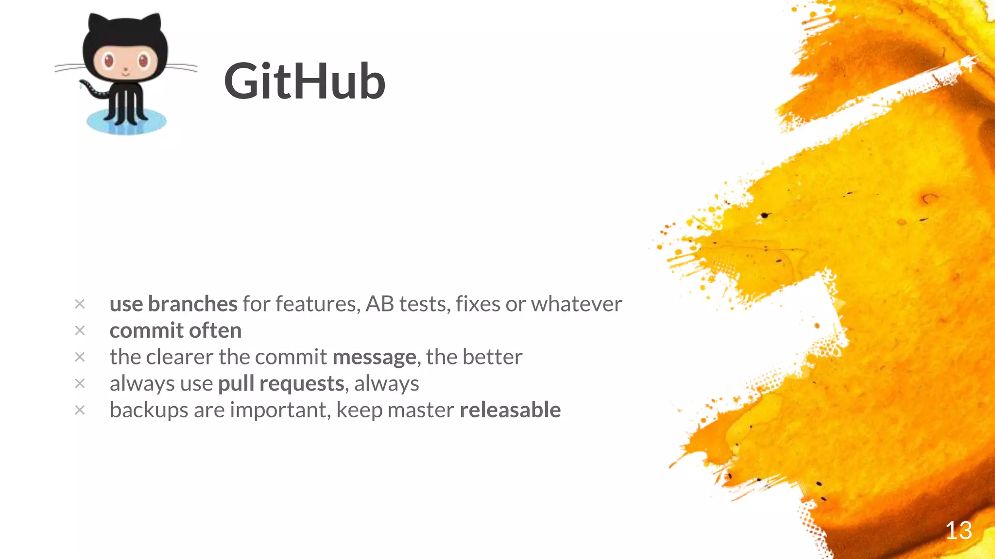 13
GitHub
× use branches for features, AB tests, fixes or whatever
× commit often
× the clearer the commit message, the better
× always use pull requests, always
× backups are important, keep master releasable
 