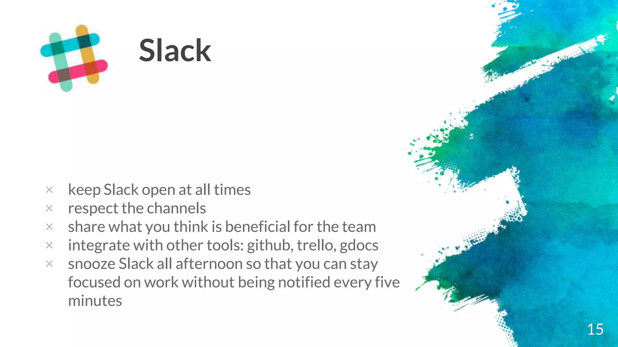 15
Slack
× keep Slack open at all times
× respect the channels
× share what you think is beneficial for the team
× integrate with other tools: github, trello, gdocs
× snooze Slack all afternoon so that you can stay
focused on work without being notified every five
minutes
 