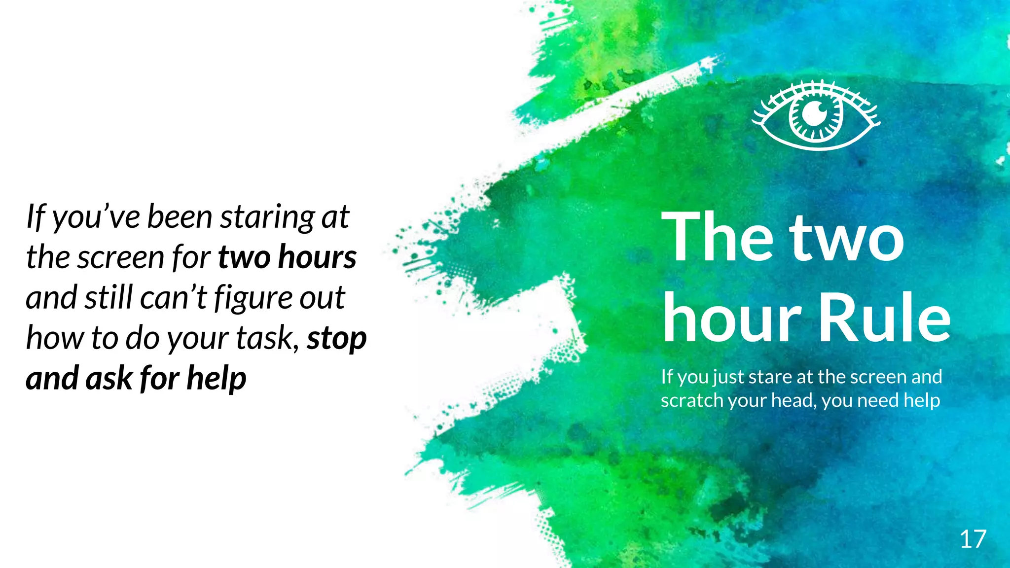 The two
hour Rule
If you just stare at the screen and
scratch your head, you need help
17
If you’ve been staring at
the screen for two hours
and still can’t figure out
how to do your task, stop
and ask for help
 