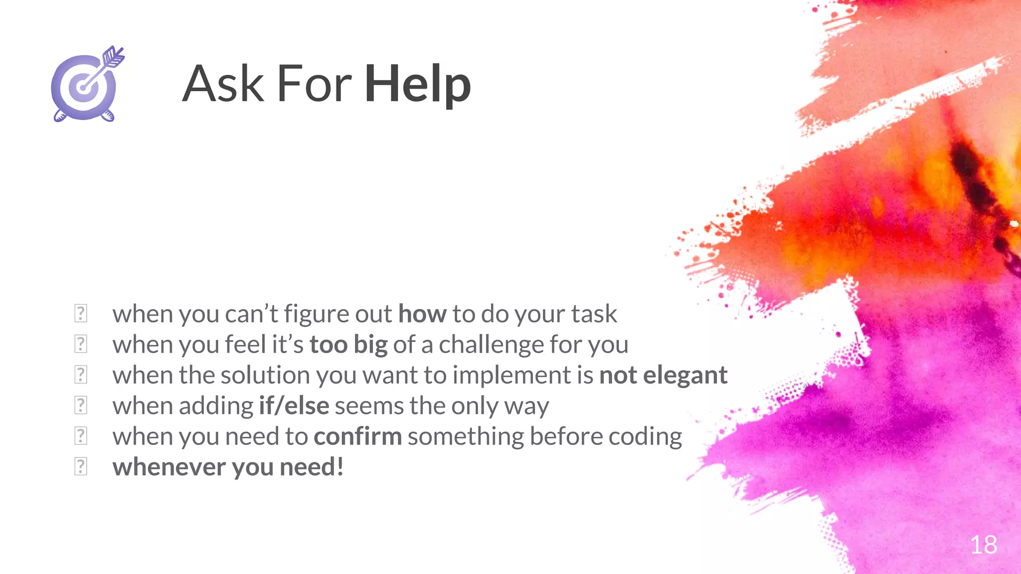 18
Ask For Help
� when you can’t figure out how to do your task
� when you feel it’s too big of a challenge for you
� when the solution you want to implement is not elegant
� when adding if/else seems the only way
� when you need to confirm something before coding
� whenever you need!
 