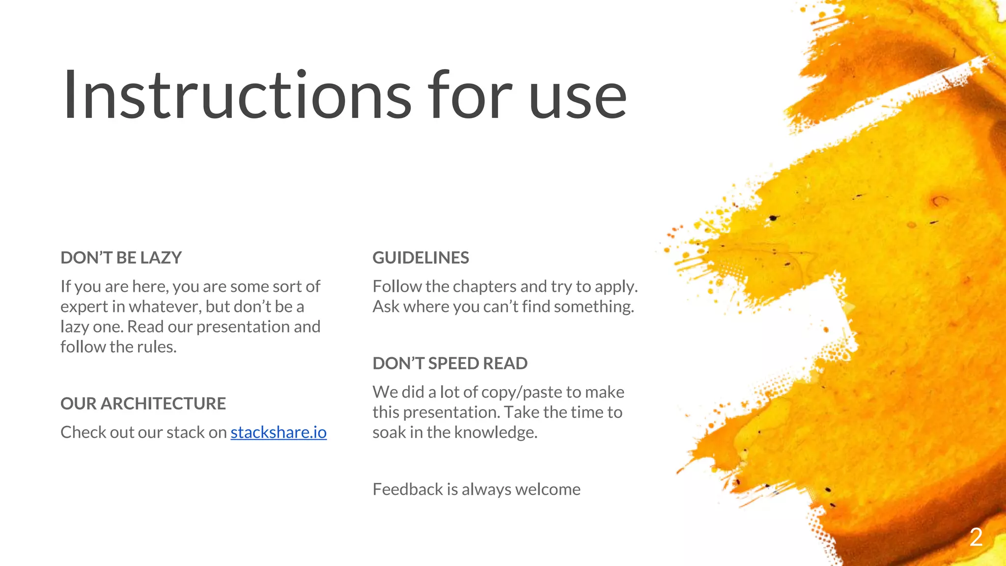 Instructions for use
GUIDELINES
Follow the chapters and try to apply.
Ask where you can’t find something.
DON’T SPEED READ
We did a lot of copy/paste to make
this presentation. Take the time to
soak in the knowledge.
Feedback is always welcome
DON’T BE LAZY
If you are here, you are some sort of
expert in whatever, but don’t be a
lazy one. Read our presentation and
follow the rules.
OUR ARCHITECTURE
Check out our stack on stackshare.io
2
 