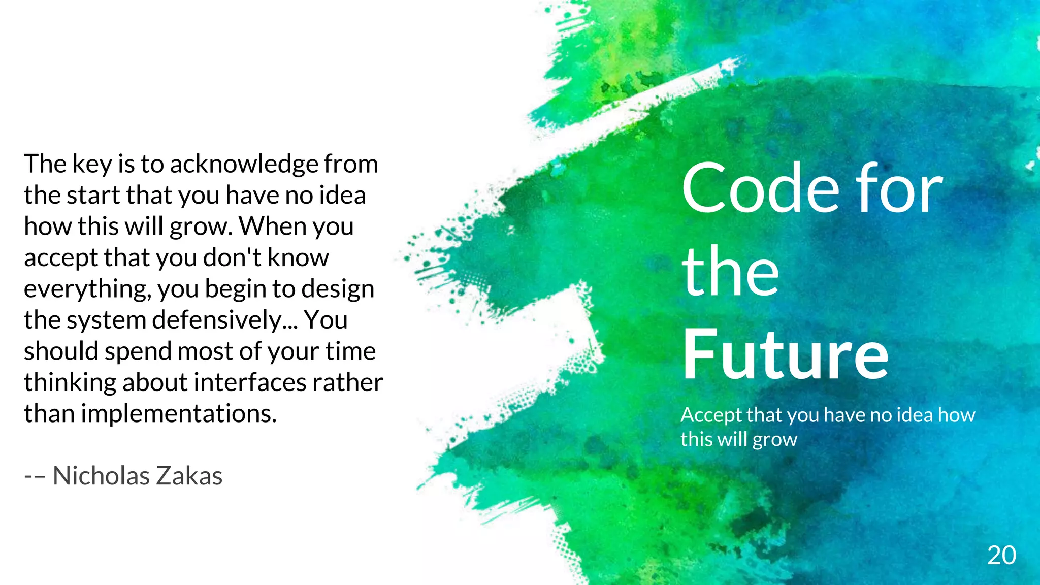 Code for
the
Future
Accept that you have no idea how
this will grow
20
The key is to acknowledge from
the start that you have no idea
how this will grow. When you
accept that you don't know
everything, you begin to design
the system defensively... You
should spend most of your time
thinking about interfaces rather
than implementations.
-– Nicholas Zakas
 