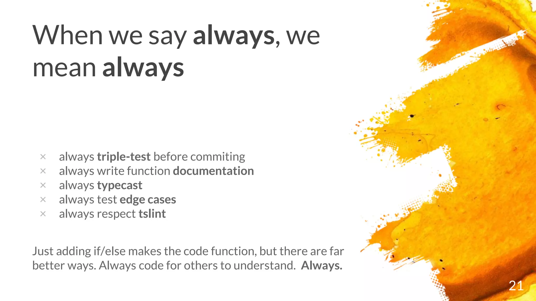 21
When we say always, we
mean always
× always triple-test before commiting
× always write function documentation
× always typecast
× always test edge cases
× always respect tslint
Just adding if/else makes the code function, but there are far
better ways. Always code for others to understand. Always.
 