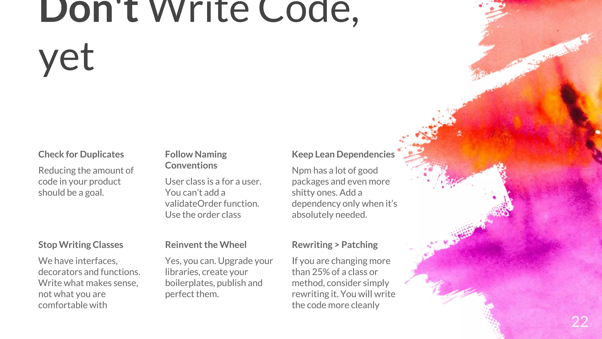Don't Write Code,
yet
Check for Duplicates
Reducing the amount of
code in your product
should be a goal.
Follow Naming
Conventions
User class is a for a user.
You can’t add a
validateOrder function.
Use the order class
Keep Lean Dependencies
Npm has a lot of good
packages and even more
shitty ones. Add a
dependency only when it’s
absolutely needed.
22
Stop Writing Classes
We have interfaces,
decorators and functions.
Write what makes sense,
not what you are
comfortable with
Reinvent the Wheel
Yes, you can. Upgrade your
libraries, create your
boilerplates, publish and
perfect them.
Rewriting > Patching
If you are changing more
than 25% of a class or
method, consider simply
rewriting it. You will write
the code more cleanly
 