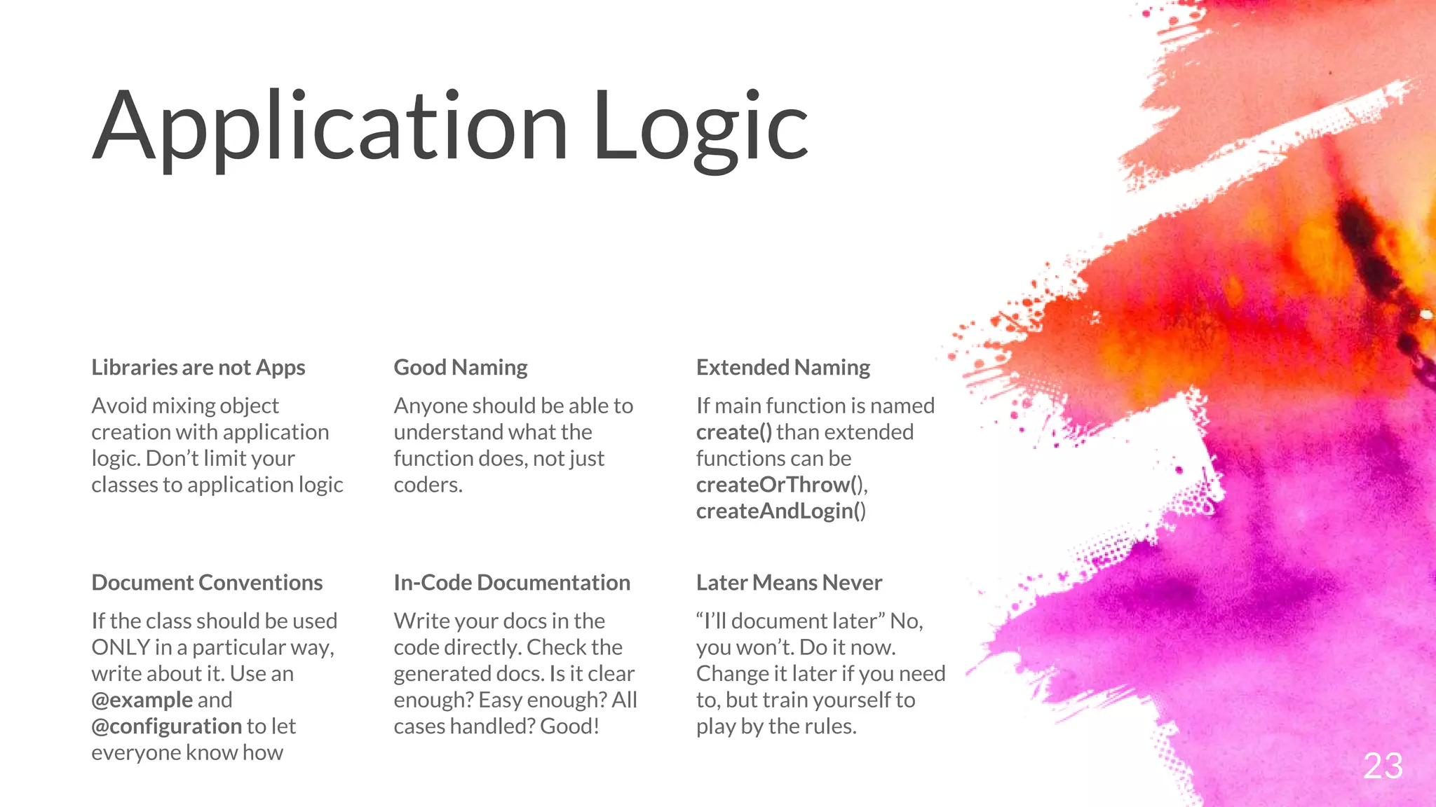 Application Logic
Libraries are not Apps
Avoid mixing object
creation with application
logic. Don’t limit your
classes to application logic
Good Naming
Anyone should be able to
understand what the
function does, not just
coders.
Extended Naming
If main function is named
create() than extended
functions can be
createOrThrow(),
createAndLogin()
23
Document Conventions
If the class should be used
ONLY in a particular way,
write about it. Use an
@example and
@configuration to let
everyone know how
In-Code Documentation
Write your docs in the
code directly. Check the
generated docs. Is it clear
enough? Easy enough? All
cases handled? Good!
Later Means Never
“I’ll document later” No,
you won’t. Do it now.
Change it later if you need
to, but train yourself to
play by the rules.
 