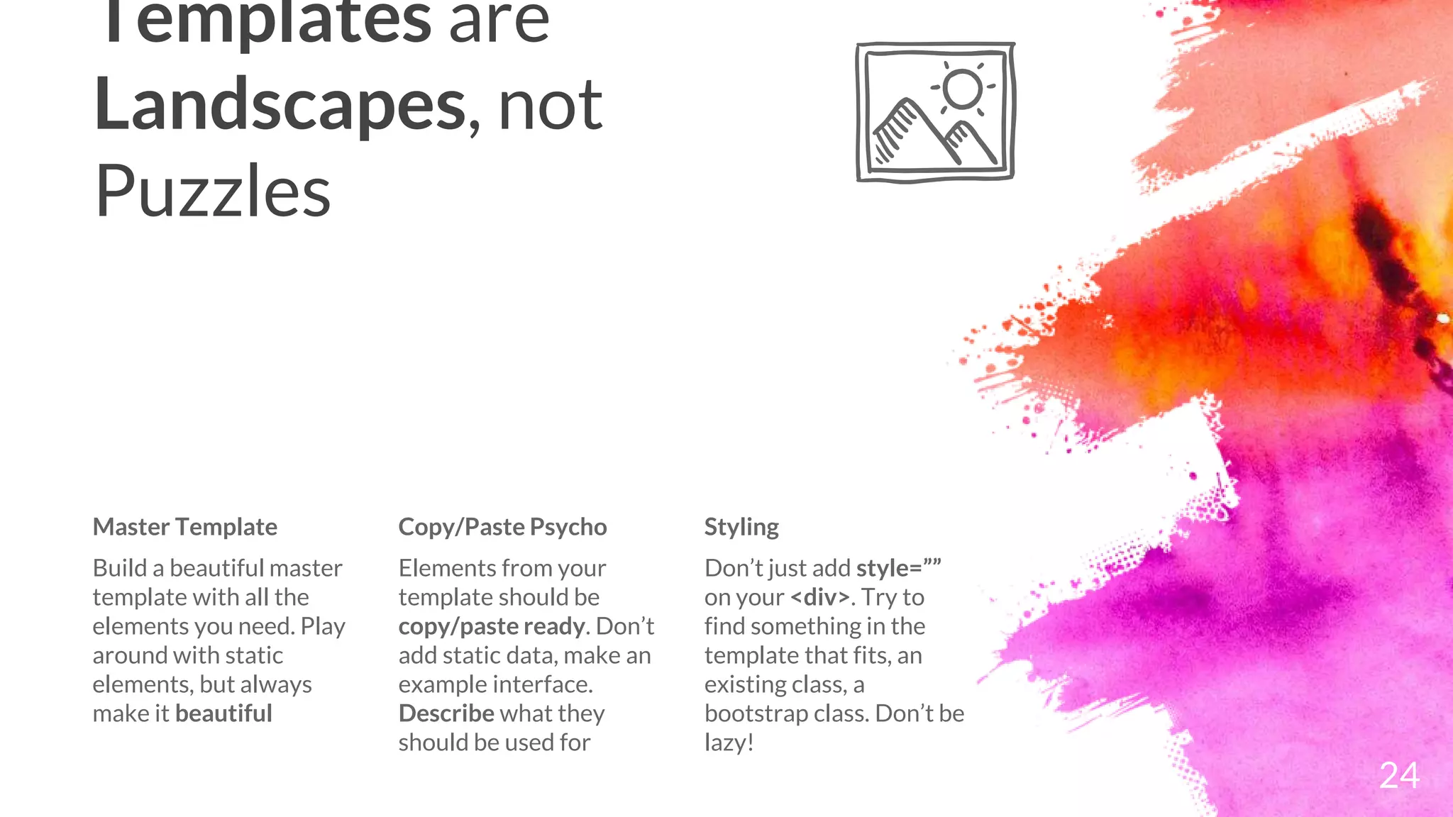 Templates are
Landscapes, not
Puzzles
24
Master Template
Build a beautiful master
template with all the
elements you need. Play
around with static
elements, but always
make it beautiful
Copy/Paste Psycho
Elements from your
template should be
copy/paste ready. Don’t
add static data, make an
example interface.
Describe what they
should be used for
Styling
Don’t just add style=””
on your <div>. Try to
find something in the
template that fits, an
existing class, a
bootstrap class. Don’t be
lazy!
 