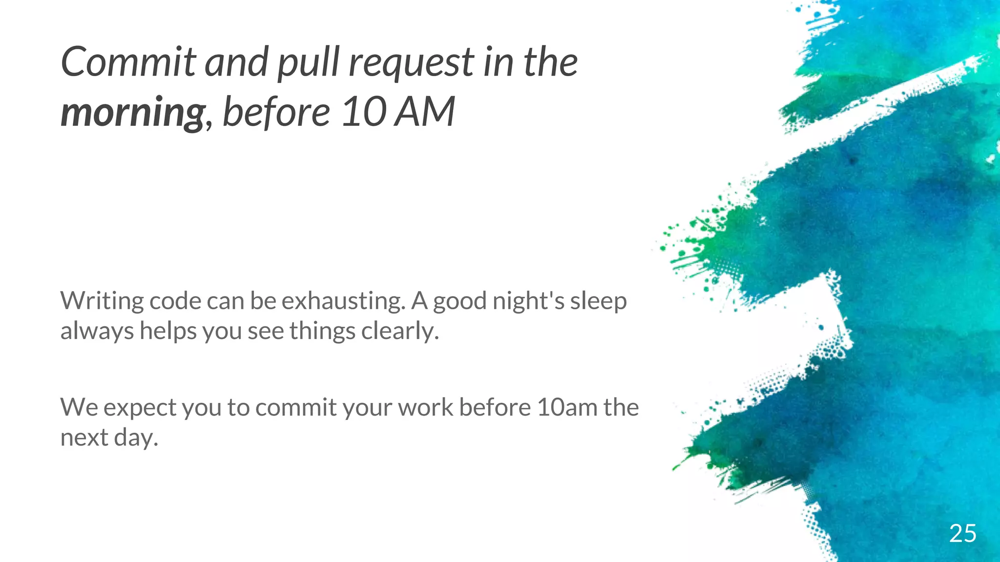 Commit and pull request in the
morning, before 10 AM
Writing code can be exhausting. A good night's sleep
always helps you see things clearly.
We expect you to commit your work before 10am the
next day.
25
 