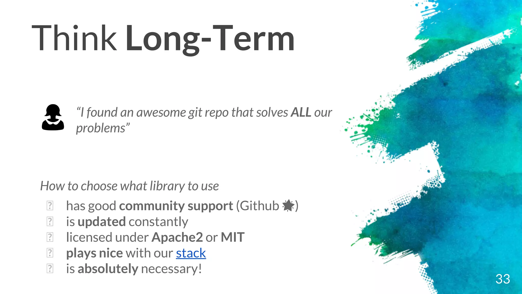 Think Long-Term
How to choose what library to use
� has good community support (Github 🌟)
� is updated constantly
� licensed under Apache2 or MIT
� plays nice with our stack
� is absolutely necessary!
33
“I found an awesome git repo that solves ALL our
problems”👩
 