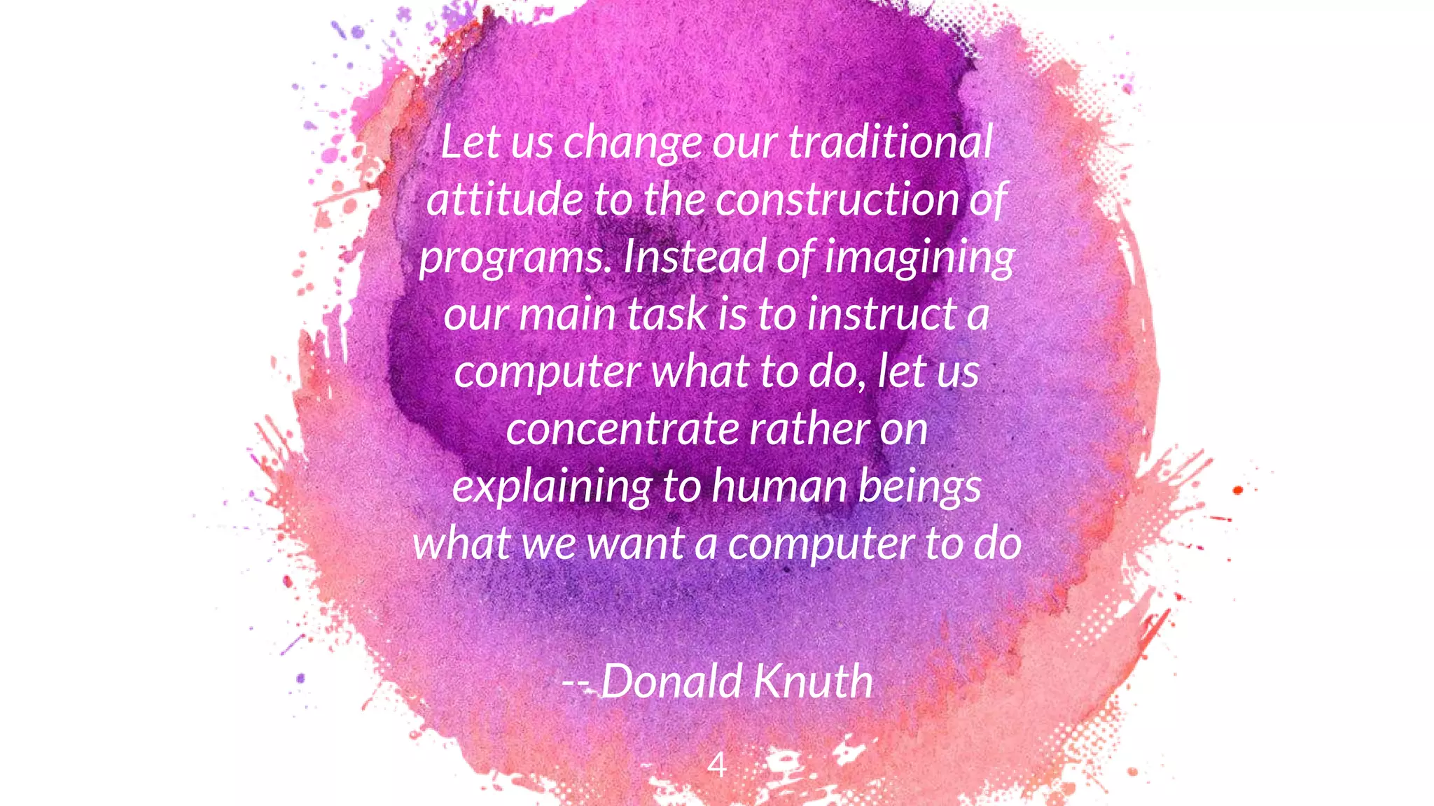 Let us change our traditional
attitude to the construction of
programs. Instead of imagining
our main task is to instruct a
computer what to do, let us
concentrate rather on
explaining to human beings
what we want a computer to do
-- Donald Knuth
4
 