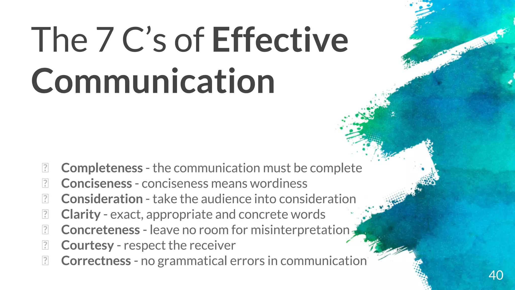 The 7 C’s of Effective
Communication
� Completeness - the communication must be complete
� Conciseness - conciseness means wordiness
� Consideration - take the audience into consideration
� Clarity - exact, appropriate and concrete words
� Concreteness - leave no room for misinterpretation
� Courtesy - respect the receiver
� Correctness - no grammatical errors in communication
40
 