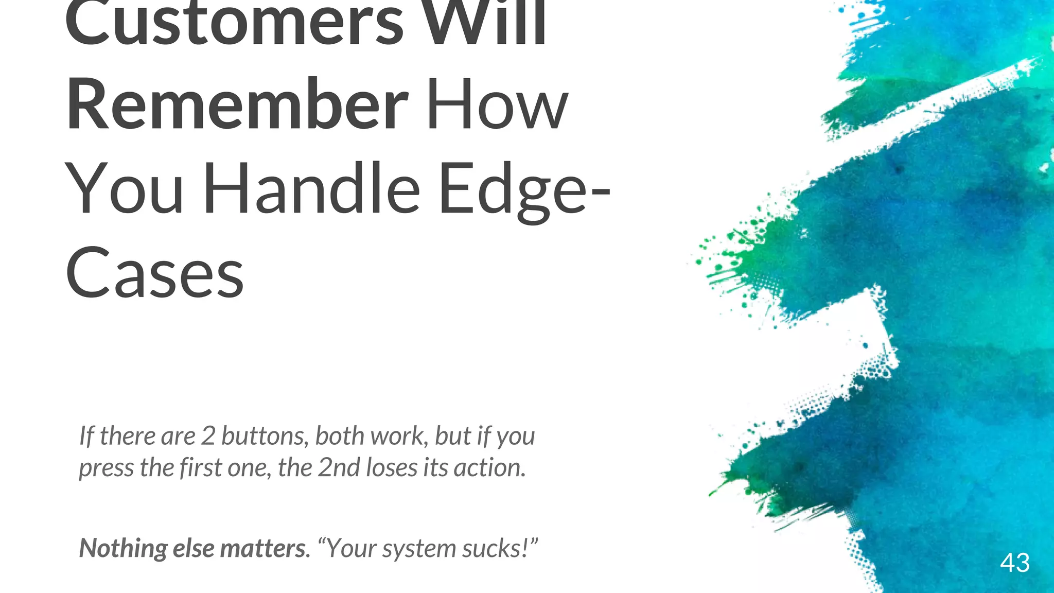 Customers Will
Remember How
You Handle Edge-
Cases
43
If there are 2 buttons, both work, but if you
press the first one, the 2nd loses its action.
Nothing else matters. “Your system sucks!”
 