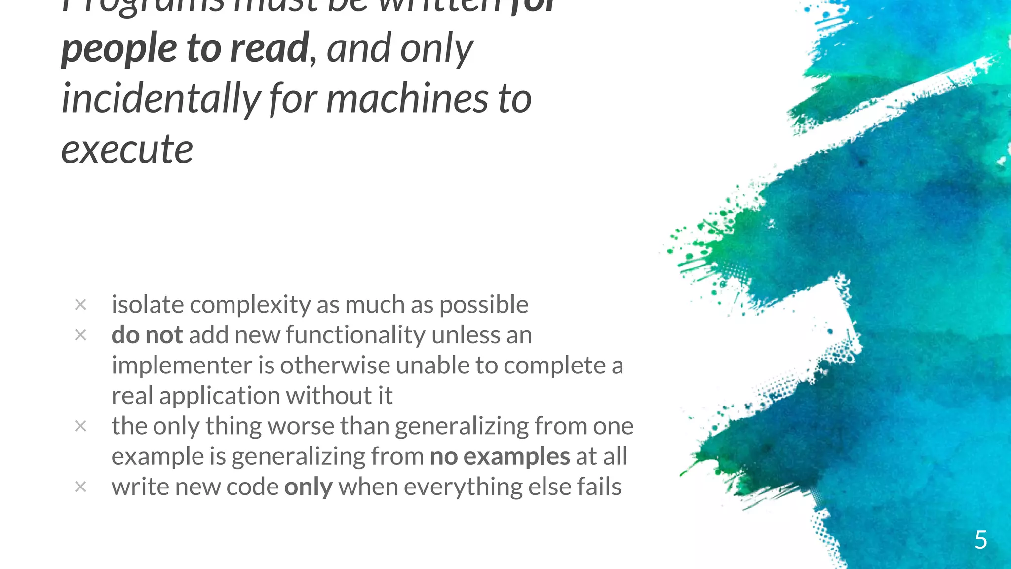 Programs must be written for
people to read, and only
incidentally for machines to
execute
× isolate complexity as much as possible
× do not add new functionality unless an
implementer is otherwise unable to complete a
real application without it
× the only thing worse than generalizing from one
example is generalizing from no examples at all
× write new code only when everything else fails
5
 