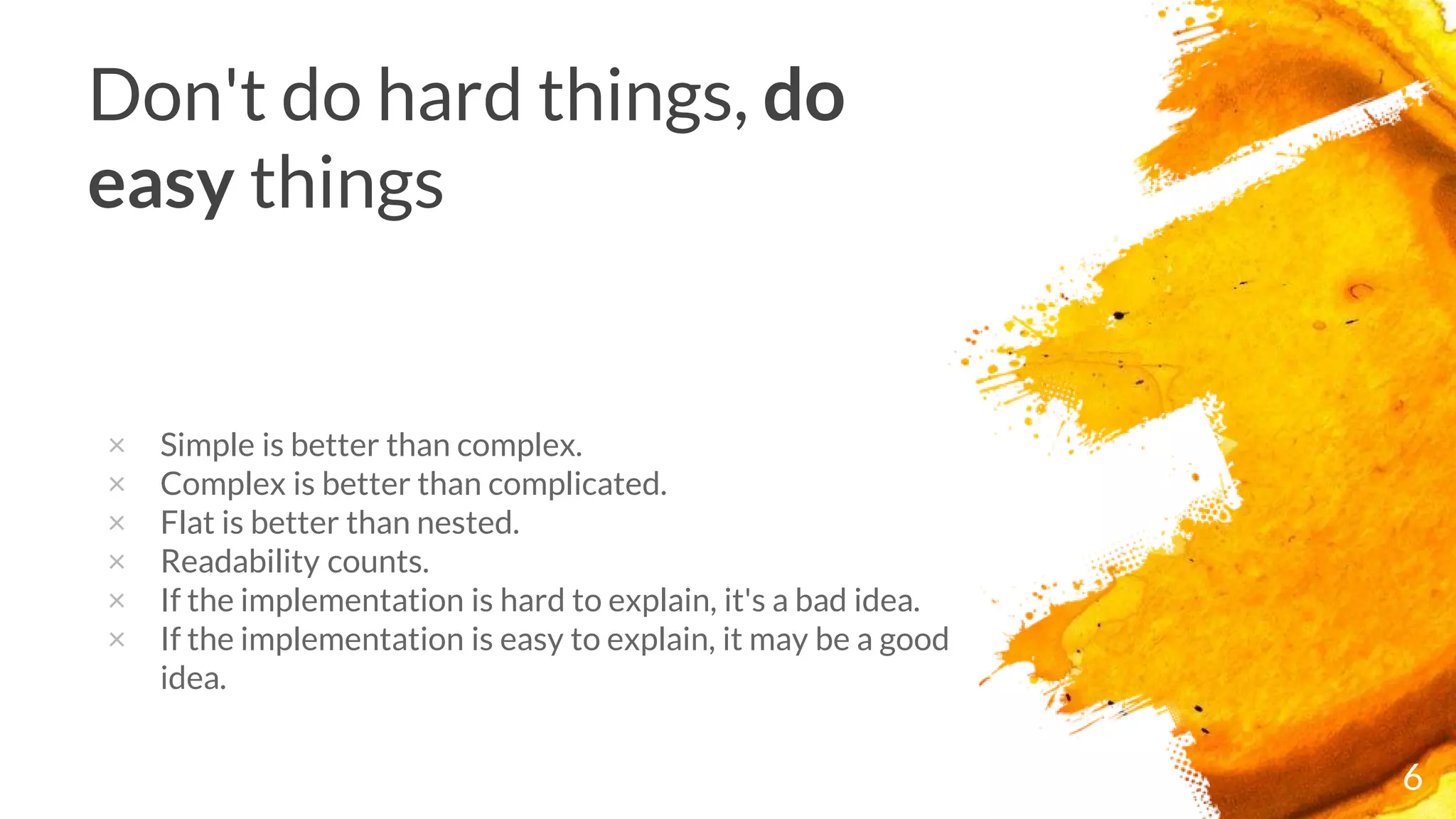 6
Don't do hard things, do
easy things
× Simple is better than complex.
× Complex is better than complicated.
× Flat is better than nested.
× Readability counts.
× If the implementation is hard to explain, it's a bad idea.
× If the implementation is easy to explain, it may be a good
idea.
 