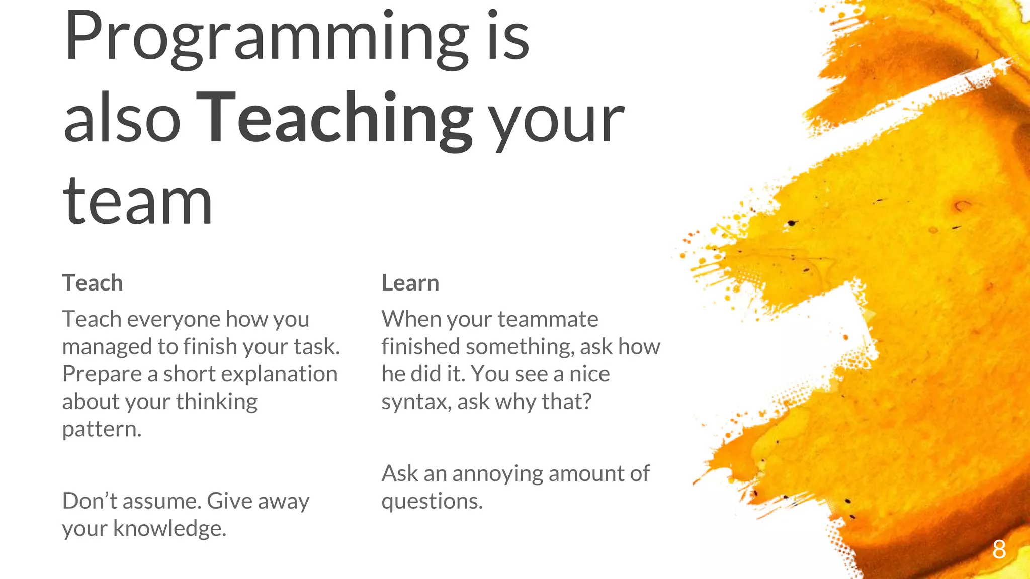 Teach
Teach everyone how you
managed to finish your task.
Prepare a short explanation
about your thinking
pattern.
Don’t assume. Give away
your knowledge.
Programming is
also Teaching your
team
Learn
When your teammate
finished something, ask how
he did it. You see a nice
syntax, ask why that?
Ask an annoying amount of
questions.
8
 
