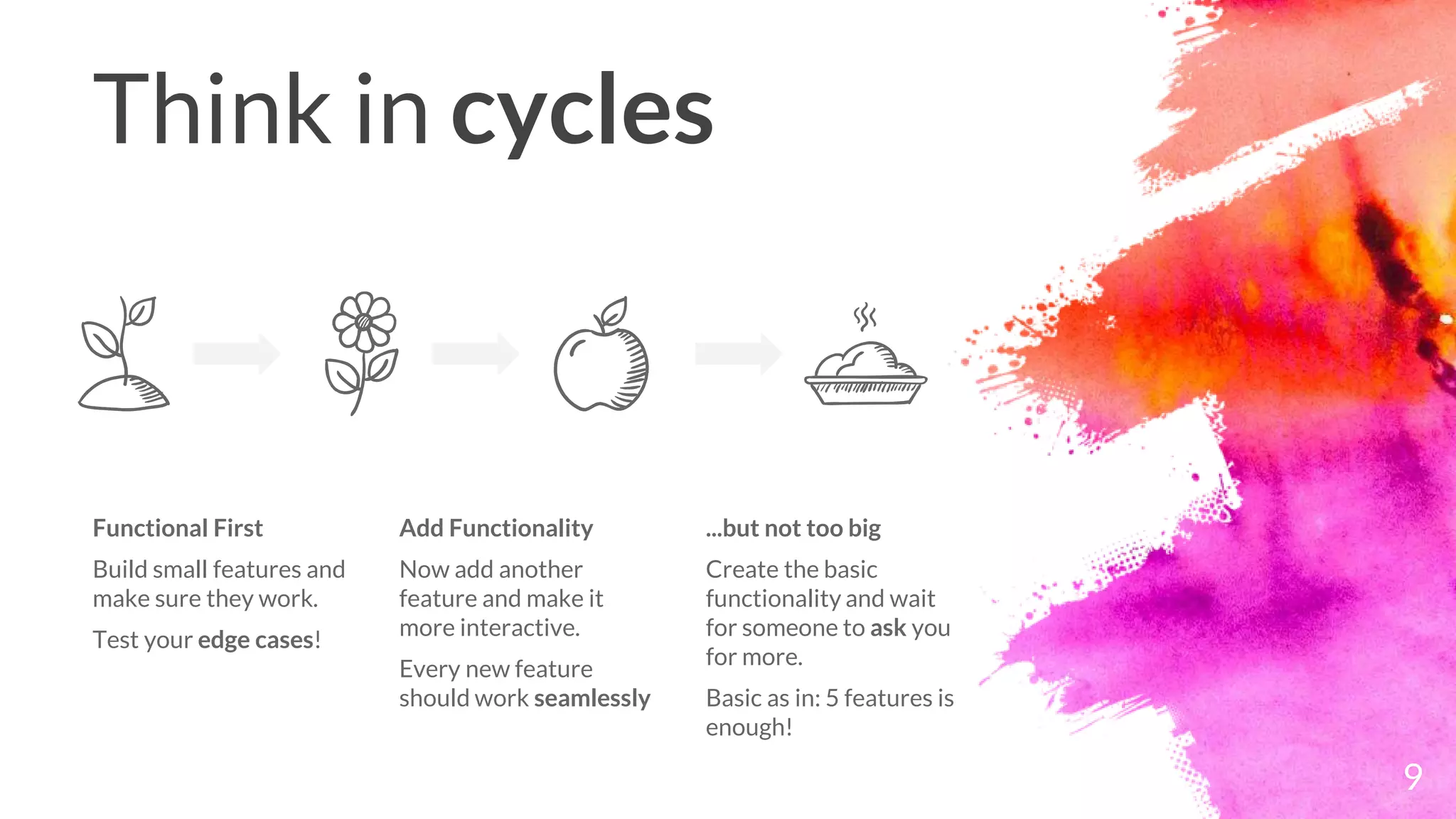 Think in cycles
Functional First
Build small features and
make sure they work.
Test your edge cases!
Add Functionality
Now add another
feature and make it
more interactive.
Every new feature
should work seamlessly
...but not too big
Create the basic
functionality and wait
for someone to ask you
for more.
Basic as in: 5 features is
enough!
9
 