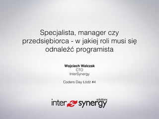 Specjalista, manager czy
przedsiębiorca - w jakiej roli musi się
odnaleźć programista
Wojciech Walczak 
CTO 
InterSynergy
Coders Day Łódź #4
 