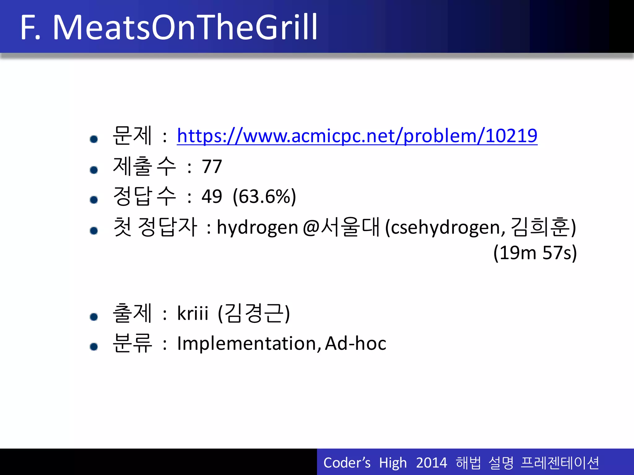 Vu	
  Pham
F.	
  MeatsOnTheGrill
문제 : https://www.acmicpc.net/problem/10219
제출 수 :	
  	
  77
정답 수 :	
  	
  49	
  	
  (63.6%)
첫 정답자 :	
  hydrogen	
  @서울대 (csehydrogen,	
  김희훈)
(19m	
  57s)
출제 :	
  	
  kriii (김경근)
분류 :	
  	
  Implementation,	
  Ad-­‐hoc
Coder’s	
  	
  High	
  	
  2014	
  	
  해법 설명 프레젠테이션
 