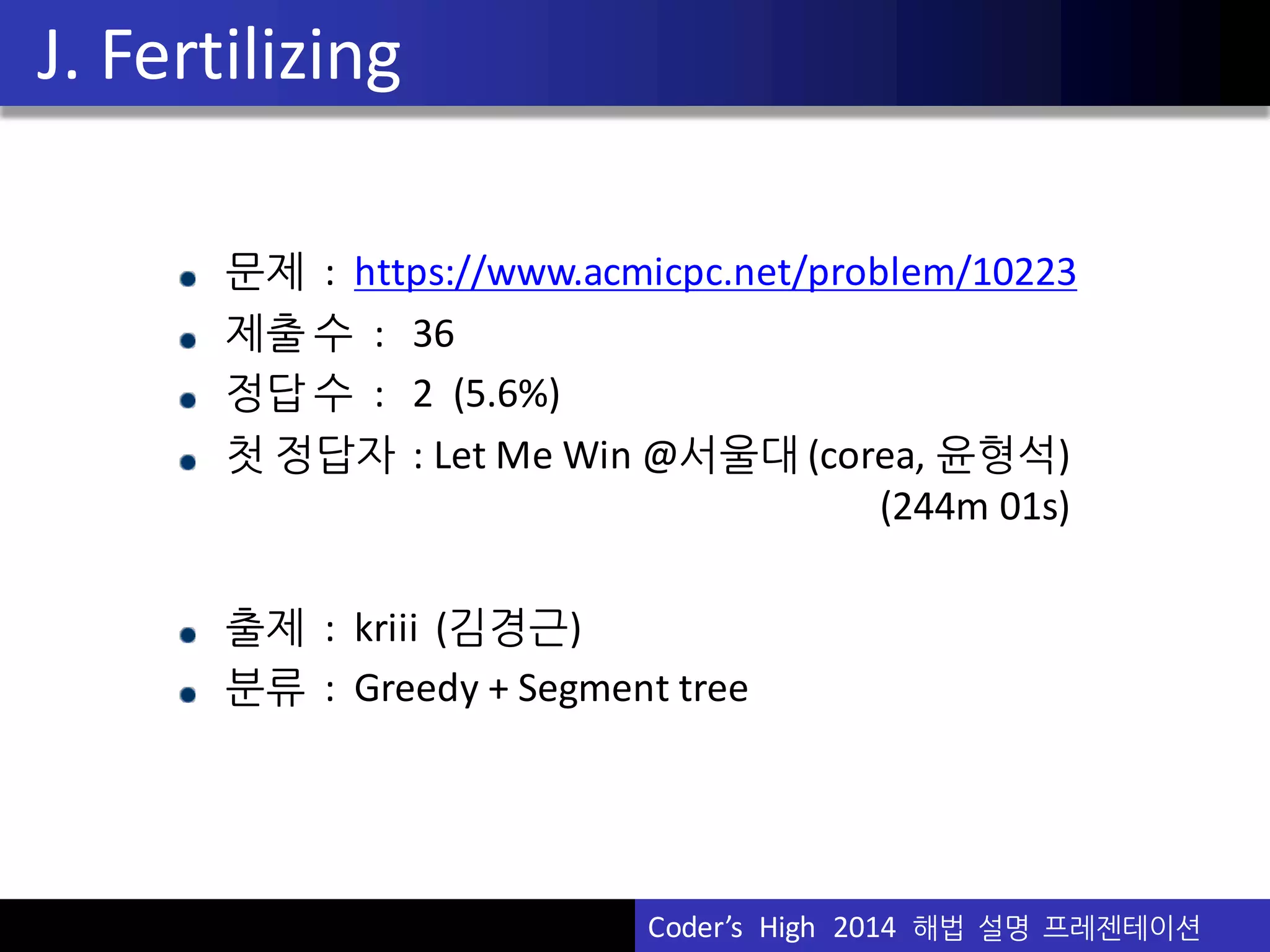 Vu	
  Pham
G.SelfRepresentingSeq
• 간단한 성질 :
(모든 수가 나오는 횟수를 더하면 N)
• 비슷하게 :
(첫 성질과 A의 정의 때문)
• 이를 통해 작은 N에 대해서 완전탐색을 하면 답이 보임
→ 증명도 어렵지 않음
if (N  =  3  ||  N  ==  6)  A  =  0;
else if (N  ==  4)  A  =  2;
else A  =  1;
Coder’s	
  	
  High	
  	
  2014	
  	
  해법 설명 프레젠테이션
 