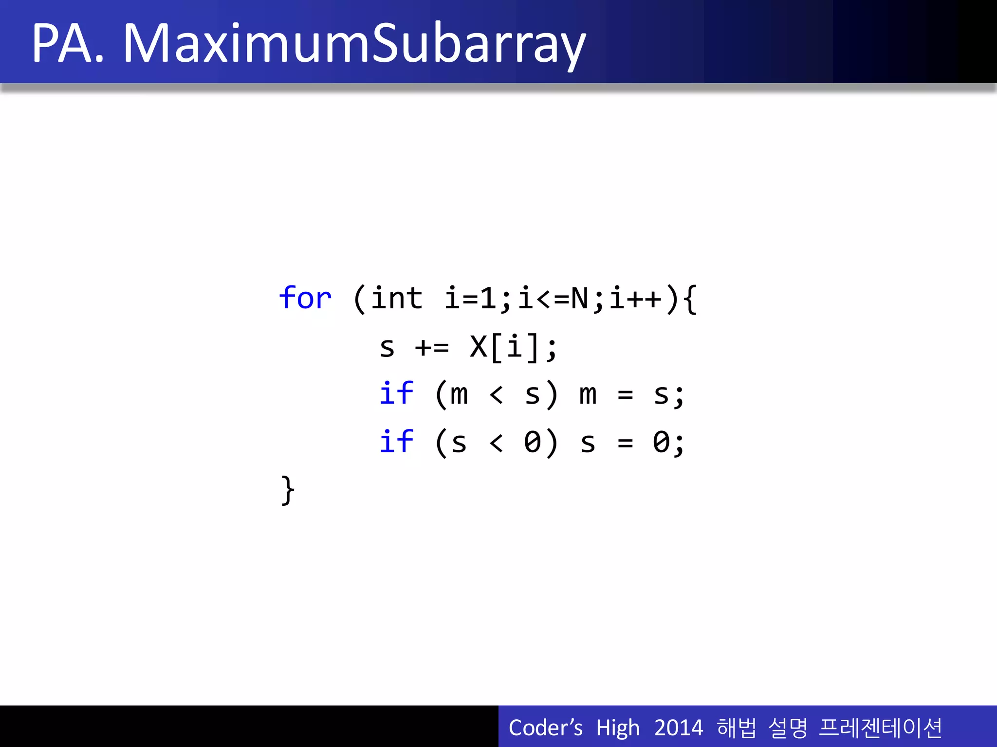 Vu	
  Pham
for (int i=1;i<=N;i++){
s  +=  X[i];
if (m  <  s)  m  =  s;
if  (s  <  0)  s  =  0;
}
PA.	
  MaximumSubarray
Coder’s	
  	
  High	
  	
  2014	
  	
  해법 설명 프레젠테이션
 