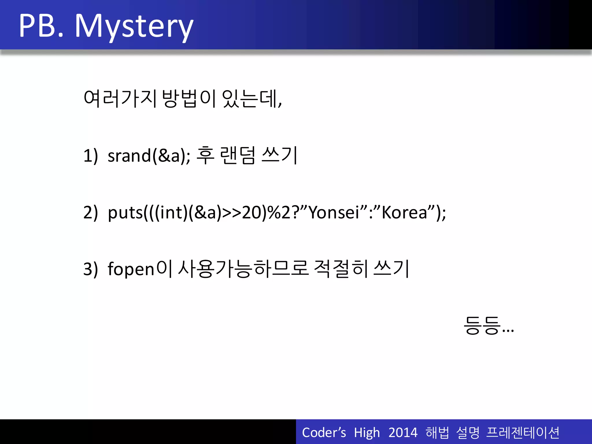 Vu	
  Pham
여러가지방법이 있는데,
1)	
  	
  srand(&a);	
  후 랜덤 쓰기
2)	
  	
  puts(((int)(&a)>>20)%2?”Yonsei”:”Korea”);
3)	
  	
  fopen이 사용가능하므로 적절히 쓰기
등등…
PB.	
  Mystery
Coder’s	
  	
  High	
  	
  2014	
  	
  해법 설명 프레젠테이션
 