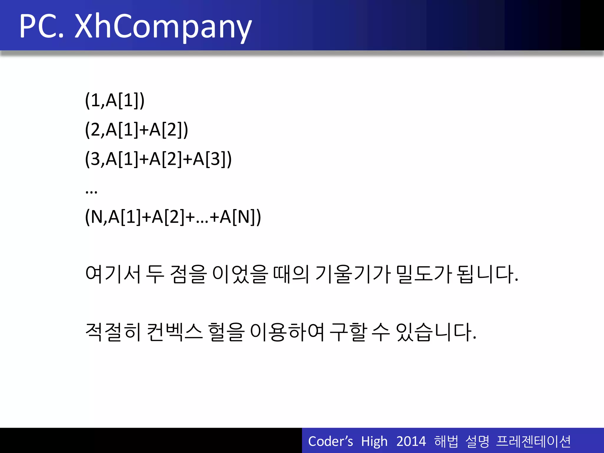 Vu	
  Pham
(1,A[1])
(2,A[1]+A[2])
(3,A[1]+A[2]+A[3])
…
(N,A[1]+A[2]+…+A[N])
여기서 두 점을 이었을 때의 기울기가 밀도가 됩니다.
적절히 컨벡스 헐을 이용하여 구할 수 있습니다.
PC.	
  XhCompany
Coder’s	
  	
  High	
  	
  2014	
  	
  해법 설명 프레젠테이션
 