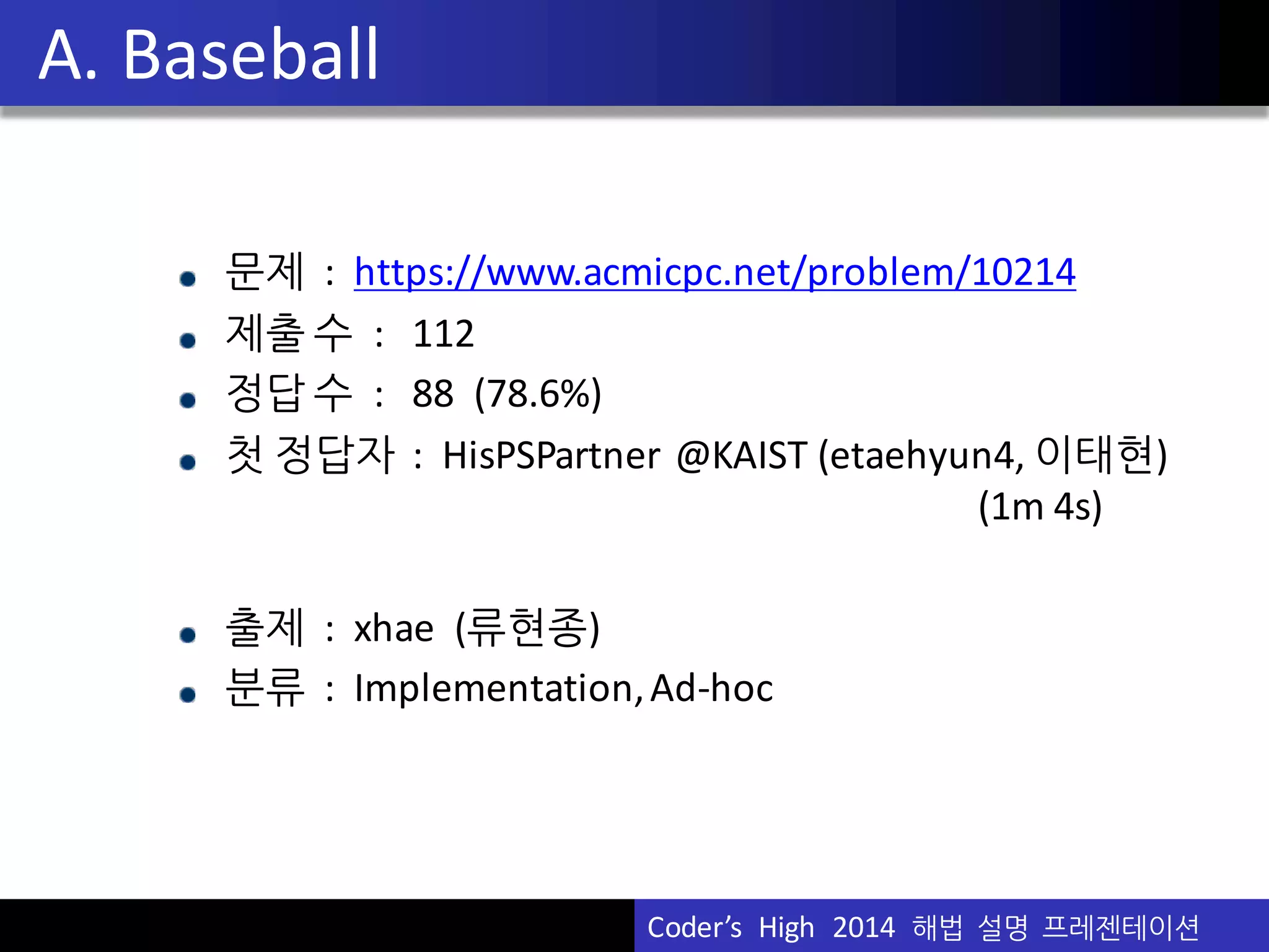 Vu	
  Pham
문제 : https://www.acmicpc.net/problem/10214
제출 수 :	
  	
  	
  112
정답 수 :	
  	
  	
  88	
  	
  (78.6%)
첫 정답자 :	
  	
  HisPSPartner @KAIST	
  (etaehyun4,	
  이태현)
(1m	
  4s)
출제 :	
  	
  xhae (류현종)
분류 :	
  	
  Implementation,	
  Ad-­‐hoc
A.	
  Baseball
Coder’s	
  	
  High	
  	
  2014	
  	
  해법 설명 프레젠테이션
 