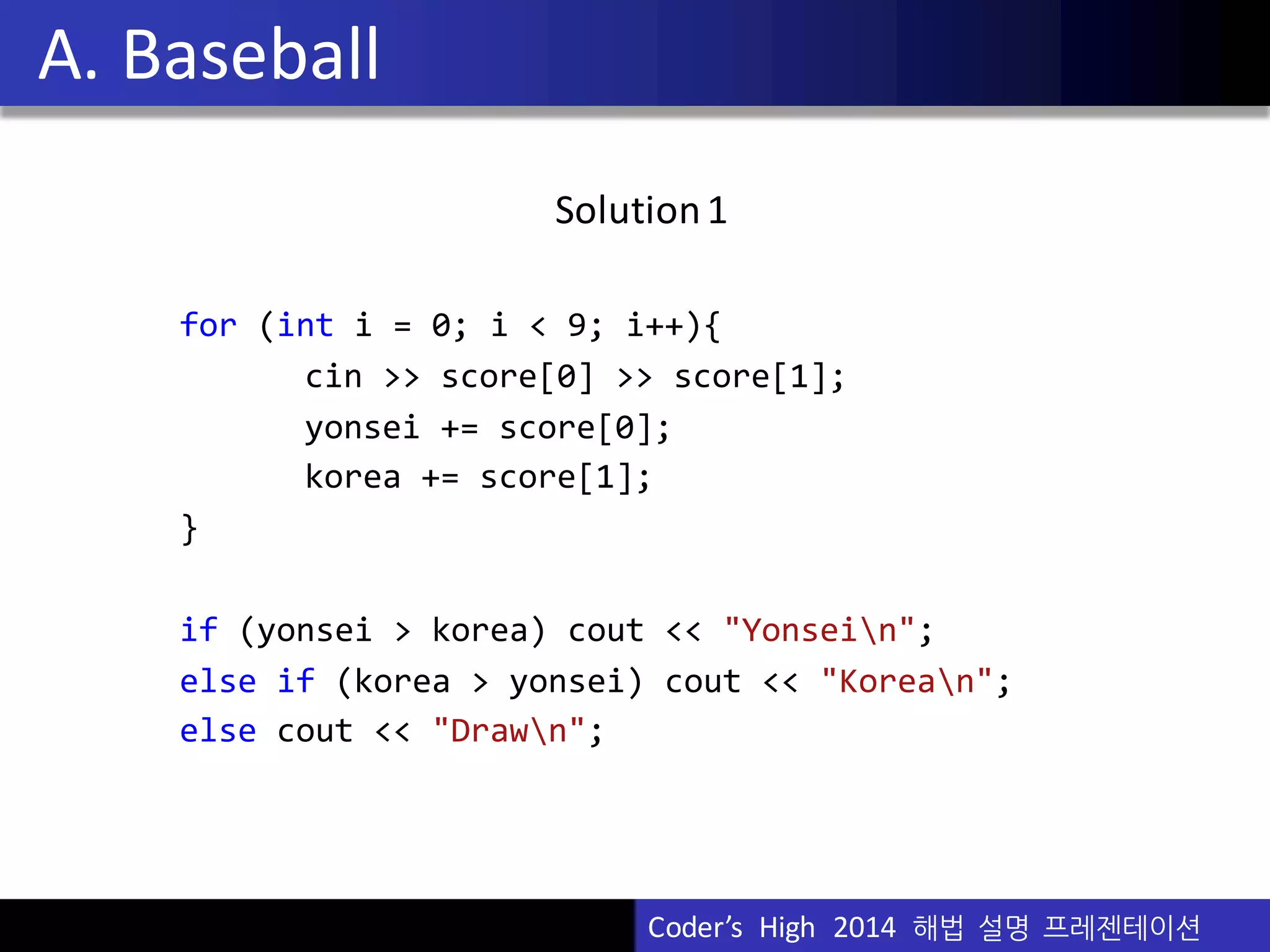 Vu	
  Pham
Solution	
  1
for (int i =  0;  i <  9;  i++){
cin >>  score[0]  >>  score[1];
yonsei +=  score[0];
korea +=  score[1];
}
if (yonsei >  korea)  cout <<  "Yonsein";
else if (korea >  yonsei)  cout <<  "Korean";
else cout <<  "Drawn";
A.	
  Baseball
Coder’s	
  	
  High	
  	
  2014	
  	
  해법 설명 프레젠테이션
 