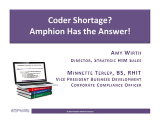 Ti f C l Ch
Coder Shortage?
Time for a Cool Change
Coder Shortage?
Amphion Has the Answer!
AMY WIRTH
AMY WIRTH
DIRECTOR, STRATEGIC HIM SALES
MINNETTE TERLEP, BS, RHIT
VICE PRESIDENT BUSINESS DEVELOPMENT
CORPORATE COMPLIANCE OFFICER
CORPORATE COMPLIANCE OFFICER
© 2014 Amphion Medical Solutions
 