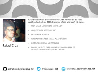 github.com/rafaelcruz-net @rafaelcruz_net rafaelcruz.azurewebsites.net
Rafael Bento Cruz é desenvolvedor .NET há mais de 12 anos,
certificado desde de 2006, instrutor oficial Microsoft há 5 anos
• MCP, MCAD, MCSD, MCTS, MCPD, MCT
• ARQUITETO DE SOFTWARE .NET
• ENTUSIASTA AGILISTA
• FUNDADOR DA REDE SOCIAL ALLCHEFS.COM
• INSTRUTOR OFICIAL NSI TRAINING
• POSSUI UM BLOG PARA AJUDAR PESSOAS NA AREA DE
DESENVOLVIMENTO WEB, MOBILE E CLOUD
Rafael Cruz
 