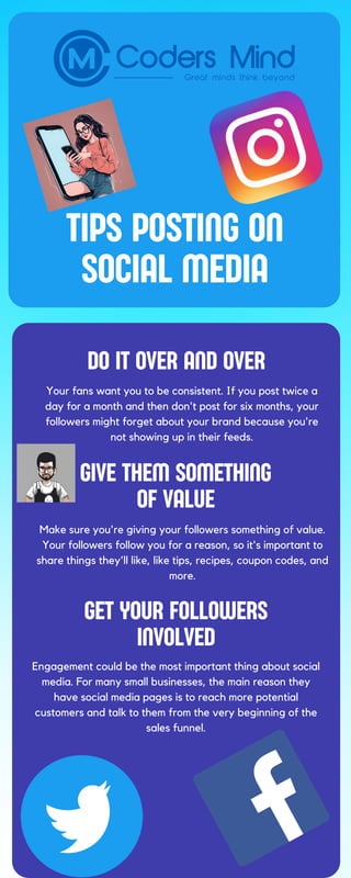 TIPS POSTING ON
SOCIAL MEDIA
DO IT OVER AND OVER
GIVE THEM SOMETHING
OF VALUE
GET YOUR FOLLOWERS
INVOLVED
Your fans want you to be consistent. If you post twice a
day for a month and then don't post for six months, your
followers might forget about your brand because you're
not showing up in their feeds.
Make sure you're giving your followers something of value.
Your followers follow you for a reason, so it's important to
share things they'll like, like tips, recipes, coupon codes, and
more.
Engagement could be the most important thing about social
media. For many small businesses, the main reason they
have social media pages is to reach more potential
customers and talk to them from the very beginning of the
sales funnel.
 