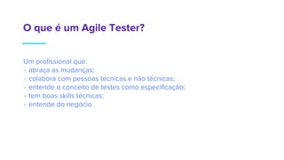 O que é um Agile Tester?
Um profissional que:
- abraça as mudanças;
- colabora com pessoas técnicas e não técnicas;
- entende o conceito de testes como especificação;
- tem boas skills técnicas;
- entende do negócio
 