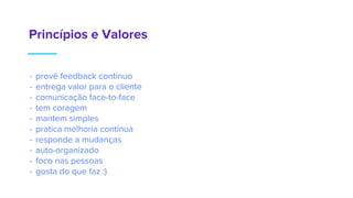 Princípios e Valores
- provê feedback contínuo
- entrega valor para o cliente
- comunicação face-to-face
- tem coragem
- mantem simples
- pratica melhoria contínua
- responde a mudanças
- auto-organizado
- foco nas pessoas
- gosta do que faz :)
 