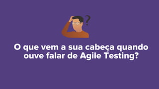 O que vem a sua cabeça quando
ouve falar de Agile Testing?
 