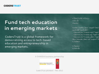 <!DOCTYPE HTML>

Fund tech education
                                                          <html>
                                                          <body>


in emerging markets                                       <video width="320" height="240"
                                                          controls="controls">
                                                            <source src="movie.mp4" type="
                                                            <source src="movie.ogg" type="vi
CodersTrust is a global framework for                       <source src="movie.webm" type=
                                                          Your browser does not support th
democratizing access to tech-based                        </video>
education and entrepreneurship in
emerging markets.                                         </body>
                                                          </html>



                       A DANIDA business partnership




                       CodersTrust pitchdeck - Nov 2012
 
