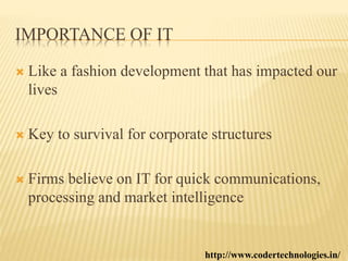 IMPORTANCE OF IT
 Like a fashion development that has impacted our
lives
 Key to survival for corporate structures
 Firms believe on IT for quick communications,
processing and market intelligence
http://www.codertechnologies.in/
 