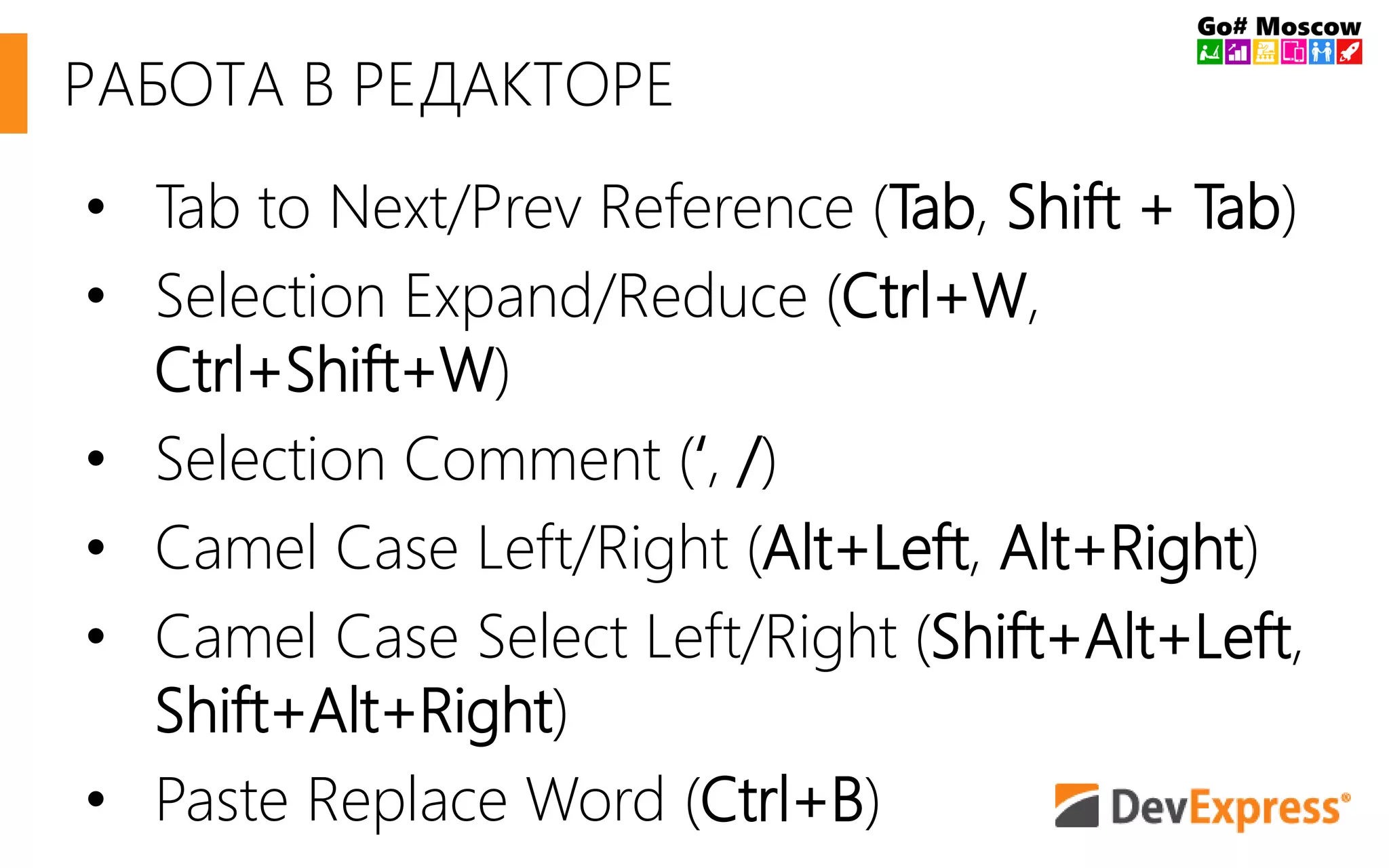 РАБОТА В РЕДАКТОРЕ 
• Tab to Next/Prev Reference (Tab, Shift + Tab) 
• Selection Expand/Reduce (Ctrl+W, 
Ctrl+Shift+W) 
• Selection Comment (‘, /) 
• Camel Case Left/Right (Alt+Left, Alt+Right) 
• Camel Case Select Left/Right (Shift+Alt+Left, 
Shift+Alt+Right) 
• Paste Replace Word (Ctrl+B) 
 