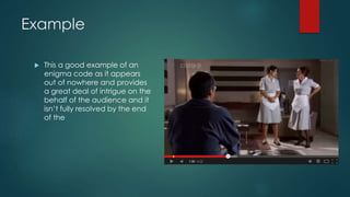 Example
 This a good example of an
enigma code as it appears
out of nowhere and provides
a great deal of intrigue on the
behalf of the audience and it
isn’t fully resolved by the end
of the
 