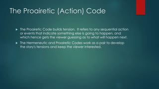The Proairetic (Action) Code
 The Proairetic Code builds tension. It refers to any sequential action
or events that indicate something else is going to happen, and
which hence gets the viewer guessing as to what will happen next.
 The Hermeneutic and Proairetic Codes work as a pair to develop
the story's tensions and keep the viewer interested.
 