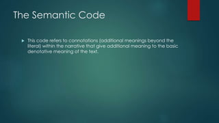 The Semantic Code
 This code refers to connotations (additional meanings beyond the
literal) within the narrative that give additional meaning to the basic
denotative meaning of the text.
 