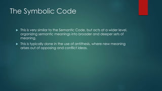 The Symbolic Code
 This is very similar to the Semantic Code, but acts at a wider level,
organizing semantic meanings into broader and deeper sets of
meaning.
 This is typically done in the use of antithesis, where new meaning
arises out of opposing and conflict ideas.
 