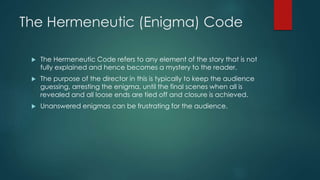 The Hermeneutic (Enigma) Code
 The Hermeneutic Code refers to any element of the story that is not
fully explained and hence becomes a mystery to the reader.
 The purpose of the director in this is typically to keep the audience
guessing, arresting the enigma, until the final scenes when all is
revealed and all loose ends are tied off and closure is achieved.
 Unanswered enigmas can be frustrating for the audience.
 