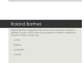 Roland Barthes
Roland Barthes suggested that each each narrative contains 5
different codes, which allow the audience to better understand
the plot. These 5 codes are:
• Action
• Enigma
• Symbolism
• Culture
 