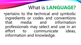 •pertains to the technical and symbolic
ingredients or codes and conventions
that media and information
professionals may select and use in an
effort to communicate ideas,
information and knowledge.
What is LANGUAGE?
 