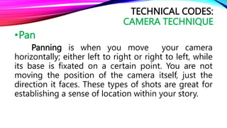 •Pan
Panning is when you move your camera
horizontally; either left to right or right to left, while
its base is fixated on a certain point. You are not
moving the position of the camera itself, just the
direction it faces. These types of shots are great for
establishing a sense of location within your story.
TECHNICAL CODES:
CAMERA TECHNIQUE
 