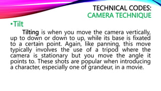 •Tilt
Tilting is when you move the camera vertically,
up to down or down to up, while its base is fixated
to a certain point. Again, like panning, this move
typically involves the use of a tripod where the
camera is stationary but you move the angle it
points to. These shots are popular when introducing
a character, especially one of grandeur, in a movie.
TECHNICAL CODES:
CAMERA TECHNIQUE
 