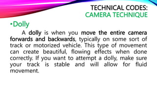 •Dolly
A dolly is when you move the entire camera
forwards and backwards, typically on some sort of
track or motorized vehicle. This type of movement
can create beautiful, flowing effects when done
correctly. If you want to attempt a dolly, make sure
your track is stable and will allow for fluid
movement.
TECHNICAL CODES:
CAMERA TECHNIQUE
 