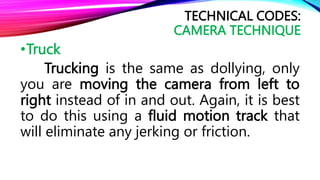 •Truck
Trucking is the same as dollying, only
you are moving the camera from left to
right instead of in and out. Again, it is best
to do this using a fluid motion track that
will eliminate any jerking or friction.
TECHNICAL CODES:
CAMERA TECHNIQUE
 