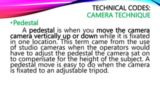 •Pedestal
A pedestal is when you move the camera
camera vertically up or down while it is fixated
in one location. This term came from the use
of studio cameras when the operators would
have to adjust the pedestal the camera sat on
to compensate for the height of the subject. A
pedestal move is easy to do when the camera
is fixated to an adjustable tripod.
TECHNICAL CODES:
CAMERA TECHNIQUE
 
