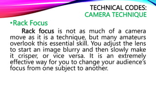 •Rack Focus
Rack focus is not as much of a camera
move as it is a technique, but many amateurs
overlook this essential skill. You adjust the lens
to start an image blurry and then slowly make
it crisper, or vice versa. It is an extremely
effective way for you to change your audience’s
focus from one subject to another.
TECHNICAL CODES:
CAMERA TECHNIQUE
 